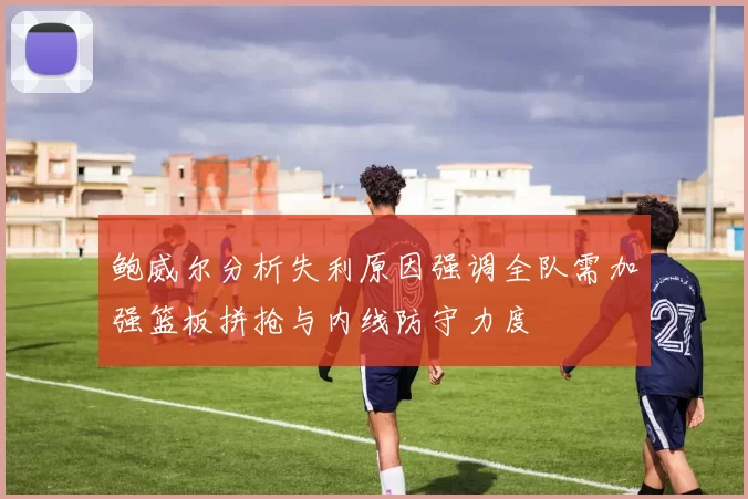 鲍威尔分析失利原因强调全队需加强篮板拼抢与内线防守力度