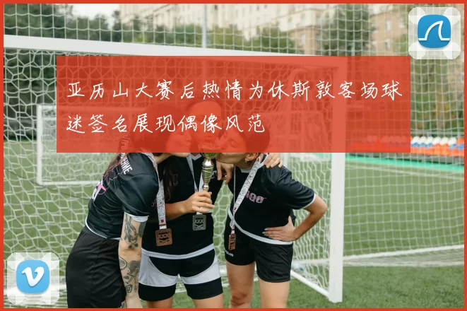 亚历山大赛后热情为休斯敦客场球迷签名展现偶像风范