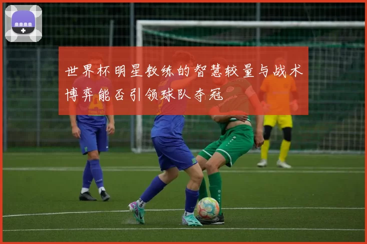 世界杯明星教练的智慧较量与战术博弈能否引领球队夺冠
