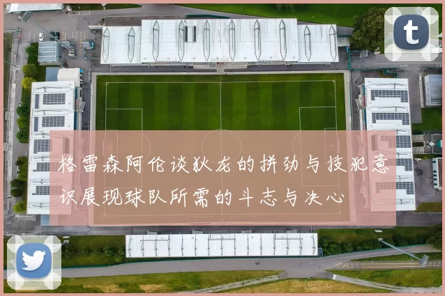 格雷森阿伦谈狄龙的拼劲与技犯意识展现球队所需的斗志与决心