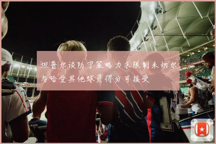 坦普尔谈防守策略力求限制米切尔与哈登其他球员得分可接受
