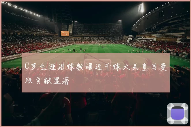C罗生涯进球数逼近千球大关皇马曼联贡献显著