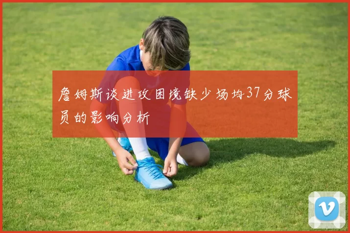 詹姆斯谈进攻困境缺少场均37分球员的影响分析