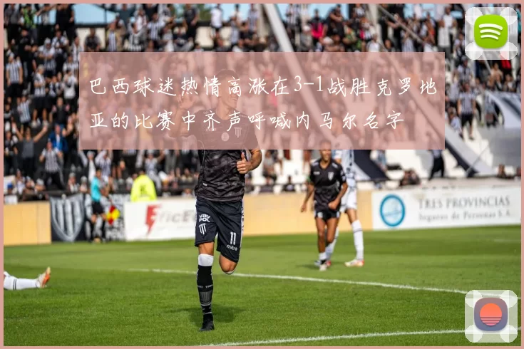 巴西球迷热情高涨在3-1战胜克罗地亚的比赛中齐声呼喊内马尔名字