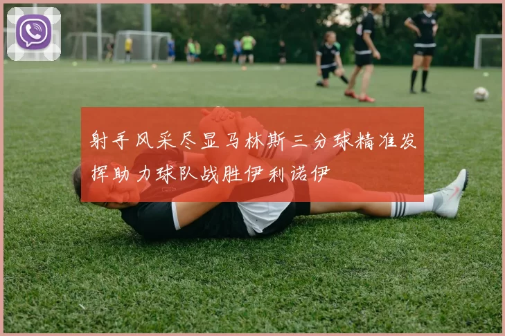 射手风采尽显马林斯三分球精准发挥助力球队战胜伊利诺伊