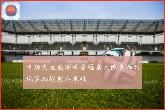 中场失控成海港争冠最大隐患面对现实挑战愈加艰难