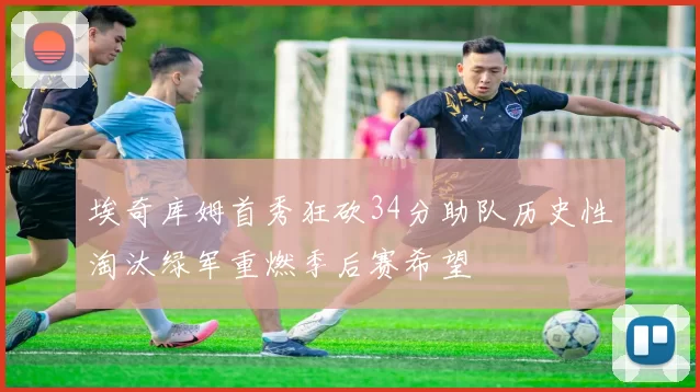 埃奇库姆首秀狂砍34分助队历史性淘汰绿军重燃季后赛希望