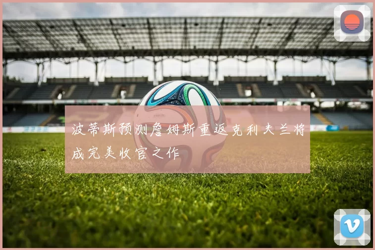 波蒂斯预测詹姆斯重返克利夫兰将成完美收官之作