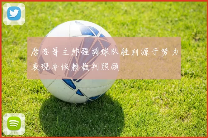 摩洛哥主帅强调球队胜利源于努力表现非依赖裁判照顾
