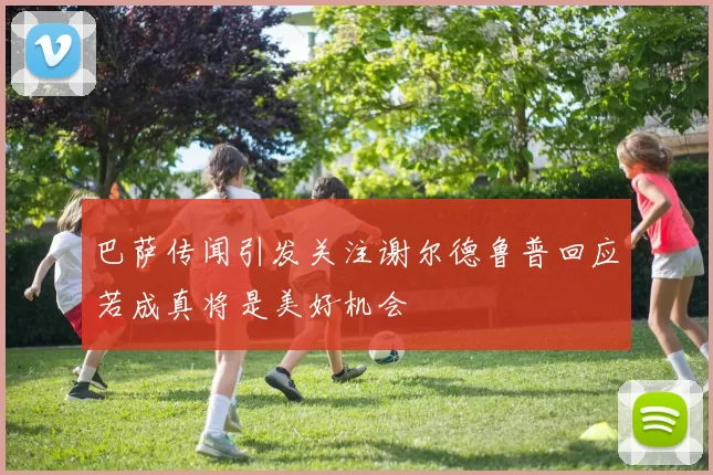 巴萨传闻引发关注谢尔德鲁普回应若成真将是美好机会