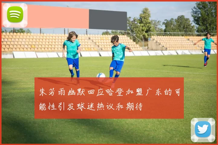 朱芳雨幽默回应哈登加盟广东的可能性引发球迷热议和期待