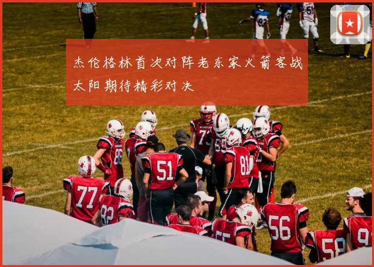 杰伦格林首次对阵老东家火箭客战太阳期待精彩对决