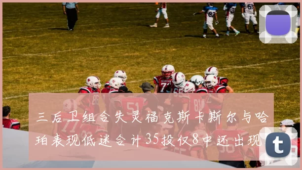 三后卫组合失灵福克斯卡斯尔与哈珀表现低迷合计35投仅8中还出现10次失误