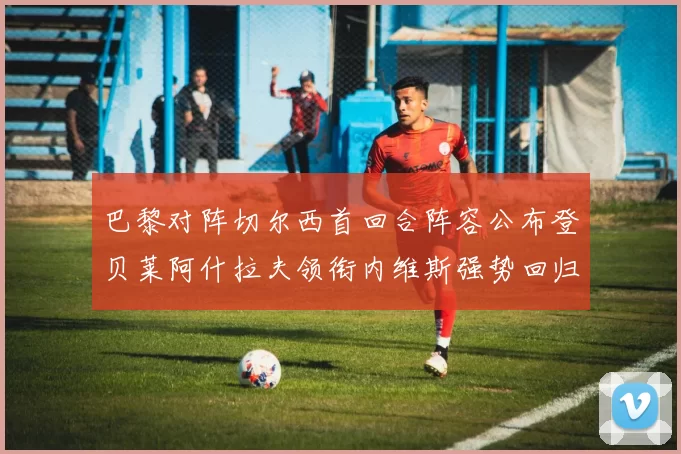 巴黎对阵切尔西首回合阵容公布登贝莱阿什拉夫领衔内维斯强势回归