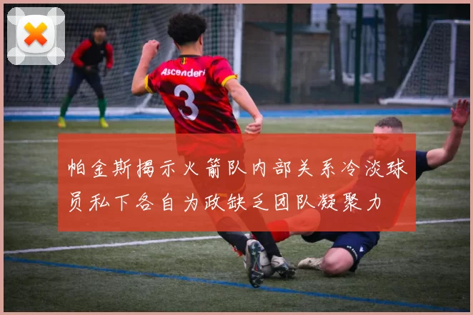 帕金斯揭示火箭队内部关系冷淡球员私下各自为政缺乏团队凝聚力
