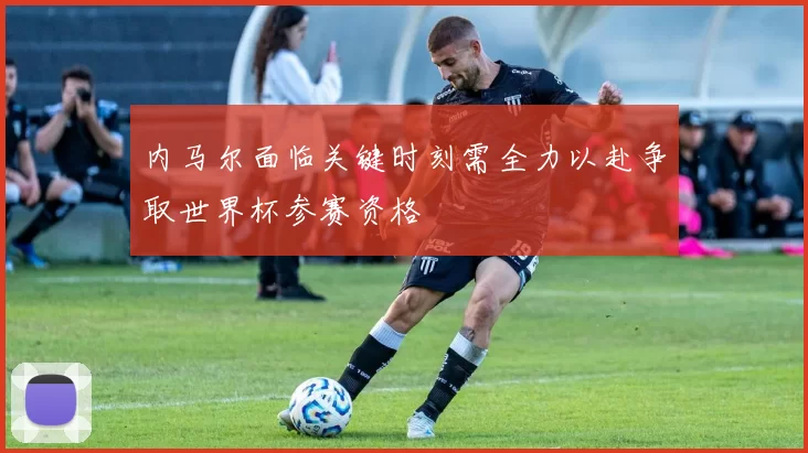 内马尔面临关键时刻需全力以赴争取世界杯参赛资格