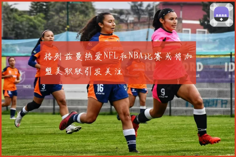 格列兹曼热爱NFL和NBA比赛或将加盟美职联引发关注