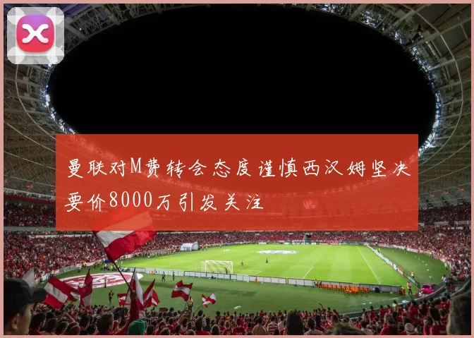 曼联对M费转会态度谨慎西汉姆坚决要价8000万引发关注